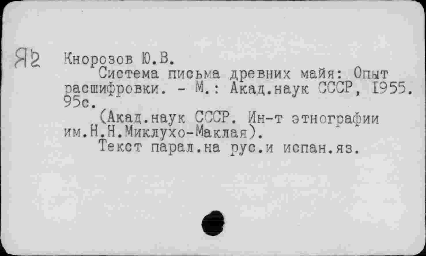 ﻿Яб
Кнорозов Ю.З.
Система письма древних майя: Опыт gacшифровки. - М.: Акад.наук СССР, 1955.
(Акад.наук СССР. Ин-т этногоафии им.Н.Н.Миклухо-Маклая).
Текст парал.на рус.и испан.яз.